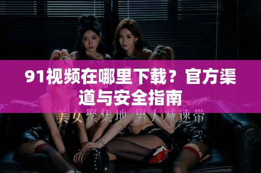 91视频在哪里下载？官方渠道与安全指南-第1张图片-91视频官网下载