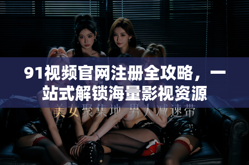 91视频官网注册全攻略，一站式解锁海量影视资源-第1张图片-91视频官网下载